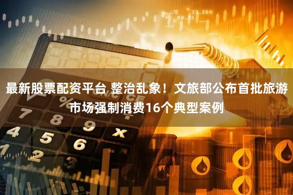 最新股票配资平台 整治乱象！文旅部公布首批旅游市场强制消费16个典型案例