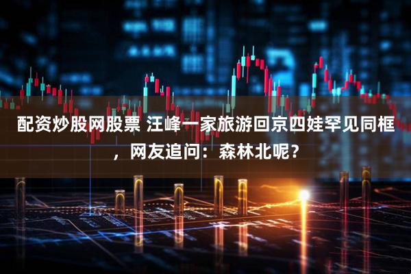 配资炒股网股票 汪峰一家旅游回京四娃罕见同框，网友追问：森林北呢？
