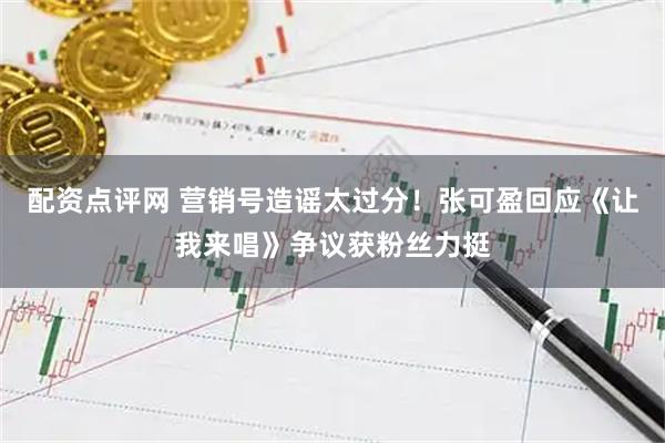 配资点评网 营销号造谣太过分！张可盈回应《让我来唱》争议获粉丝力挺