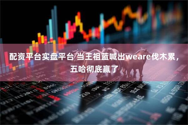 配资平台实盘平台 当王祖蓝喊出weare伐木累，五哈彻底赢了