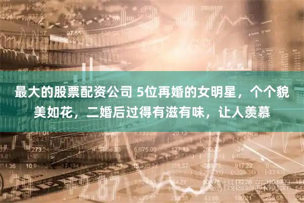 最大的股票配资公司 5位再婚的女明星，个个貌美如花，二婚后过得有滋有味，让人羡慕