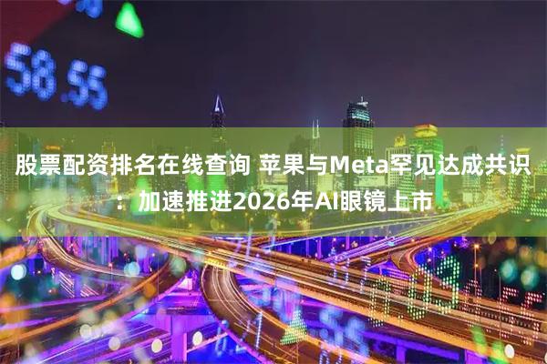 股票配资排名在线查询 苹果与Meta罕见达成共识:加速推进2026年AI眼镜上市
