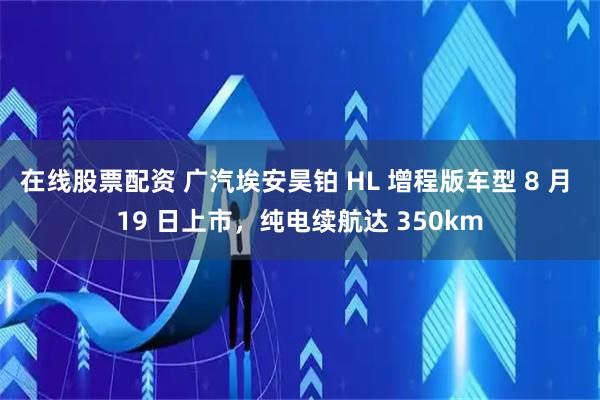 在线股票配资 广汽埃安昊铂 HL 增程版车型 8 月 19 日上市，纯电续航达 350km