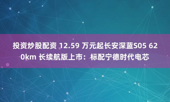投资炒股配资 12.59 万元起长安深蓝S05 620km 长续航版上市：标配宁德时代电芯
