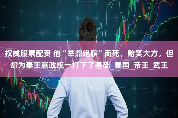 权威股票配资 他“举鼎绝膑”而死，贻笑大方，但却为秦王嬴政统一打下了基础_秦国_帝王_武王