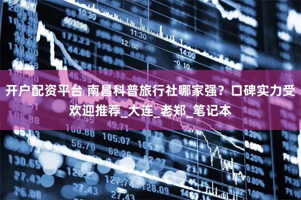 开户配资平台 南昌科普旅行社哪家强？口碑实力受欢迎推荐_大连_老郑_笔记本