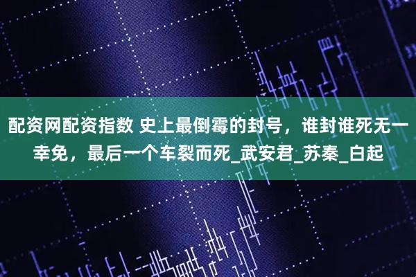 配资网配资指数 史上最倒霉的封号，谁封谁死无一幸免，最后一个车裂而死_武安君_苏秦_白起