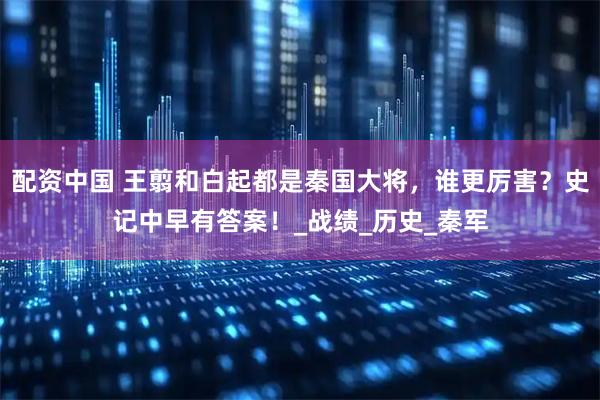 配资中国 王翦和白起都是秦国大将，谁更厉害？史记中早有答案！_战绩_历史_秦军