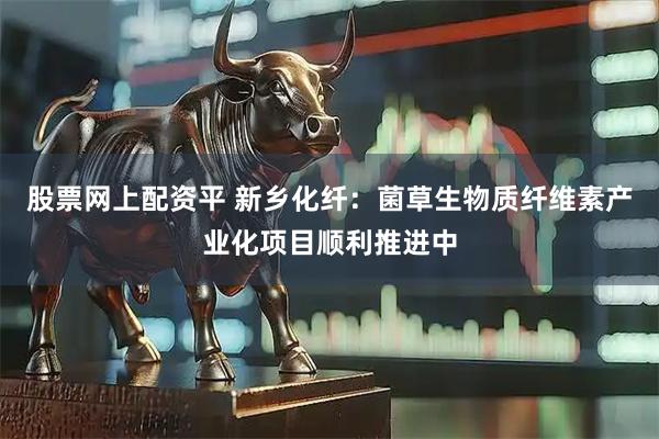 股票网上配资平 新乡化纤：菌草生物质纤维素产业化项目顺利推进中