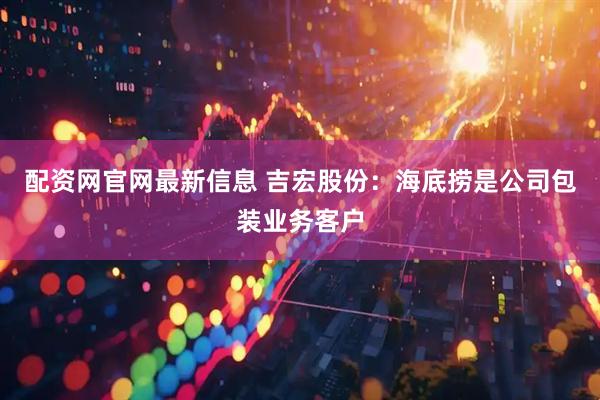 配资网官网最新信息 吉宏股份：海底捞是公司包装业务客户