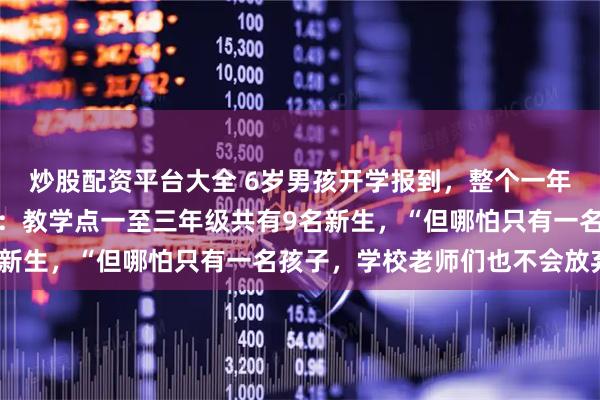 炒股配资平台大全 6岁男孩开学报到，整个一年级只有他一个人，校长：教学点一至三年级共有9名新生，“但哪怕只有一名孩子，学校老师们也不会放弃”