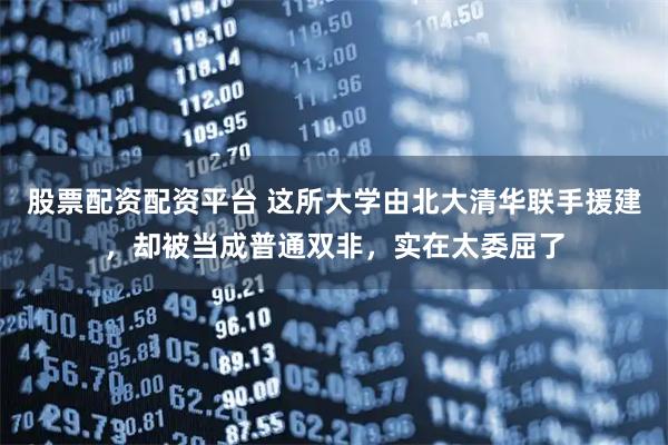 股票配资配资平台 这所大学由北大清华联手援建，却被当成普通双非，实在太委屈了